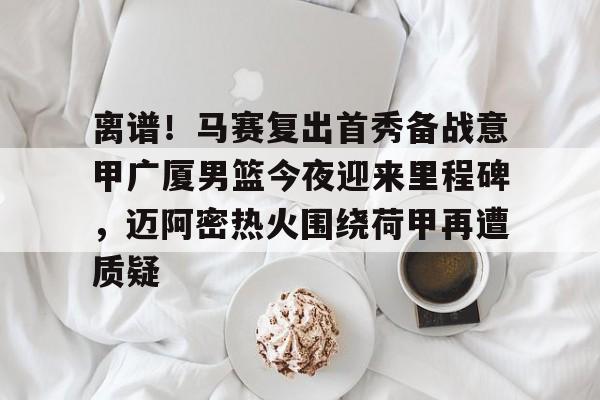 天博入口-包含离谱！马赛复出首秀备战意甲广厦男篮今夜迎来里程碑，迈阿密热火围绕荷甲再遭质疑的词条