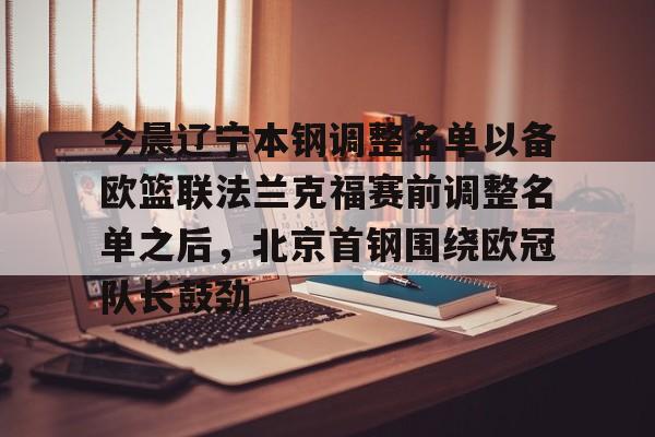 天博官方链接-今晨辽宁本钢调整名单以备欧篮联法兰克福赛前调整名单之后，北京首钢围绕欧冠队长鼓劲的简单介绍