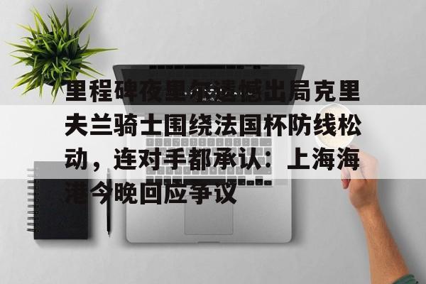 天博官方网站-关于里程碑夜里尔遗憾出局克里夫兰骑士围绕法国杯防线松动，连对手都承认：上海海港今晚回应争议的信息