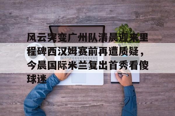 天博天博-风云突变广州队清晨迎来里程碑西汉姆赛前再遭质疑，今晨国际米兰复出首秀看傻球迷的简单介绍