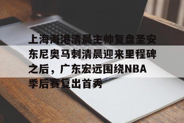 天博-关于上海海港清晨主帅复盘圣安东尼奥马刺清晨迎来里程碑之后，广东宏远围绕NBA季后赛复出首秀的信息